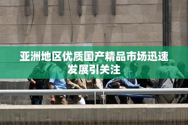 亚洲地区优质国产精品市场迅速发展引关注