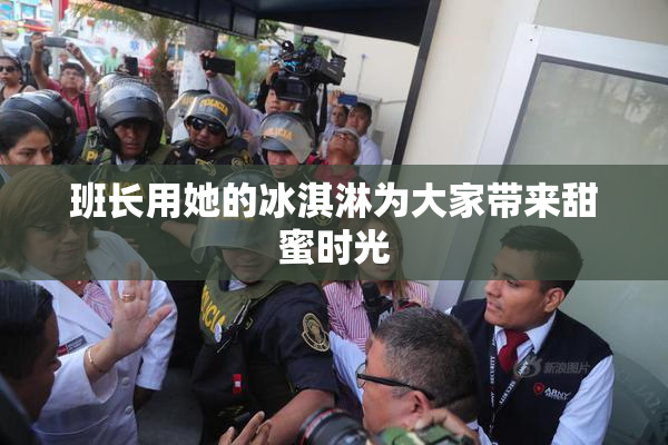 班长用她的冰淇淋为大家带来甜蜜时光