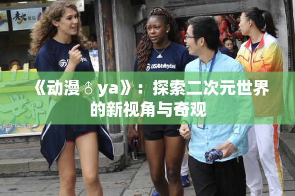 《动漫♂ya》：探索二次元世界的新视角与奇观