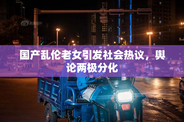 国产乱伦老女引发社会热议，舆论两极分化