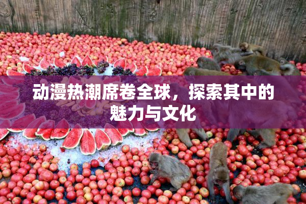 动漫热潮席卷全球，探索其中的魅力与文化
