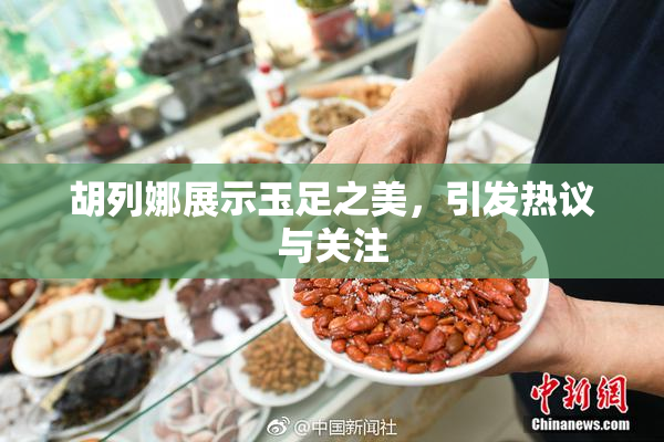 胡列娜展示玉足之美，引发热议与关注