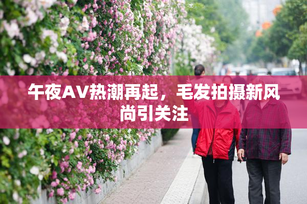 午夜AV热潮再起，毛发拍摄新风尚引关注