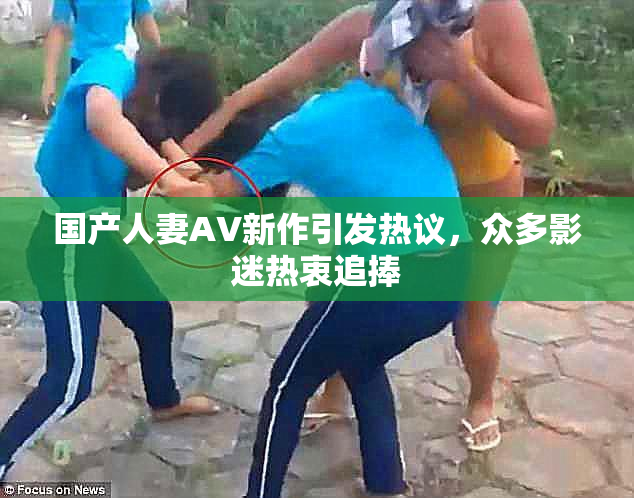 国产人妻AV新作引发热议，众多影迷热衷追捧