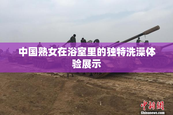 中国熟女在浴室里的独特洗澡体验展示