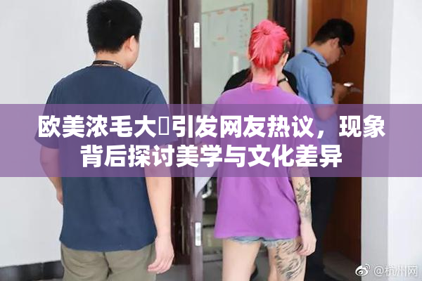 欧美浓毛大泬引发网友热议，现象背后探讨美学与文化差异