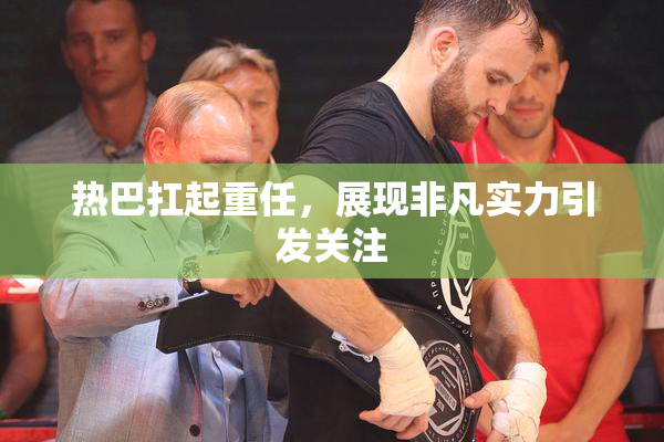 热巴扛起重任，展现非凡实力引发关注