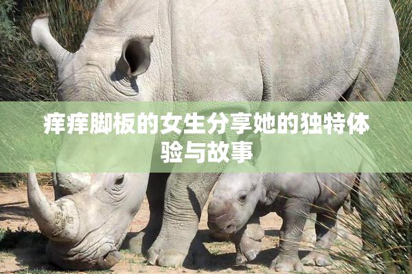 痒痒脚板的女生分享她的独特体验与故事