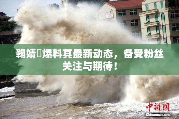 鞠婧祎爆料其最新动态，备受粉丝关注与期待！