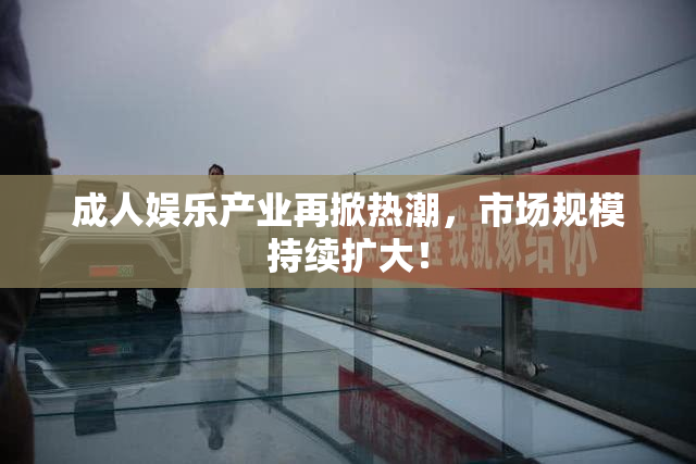 成人娱乐产业再掀热潮，市场规模持续扩大！