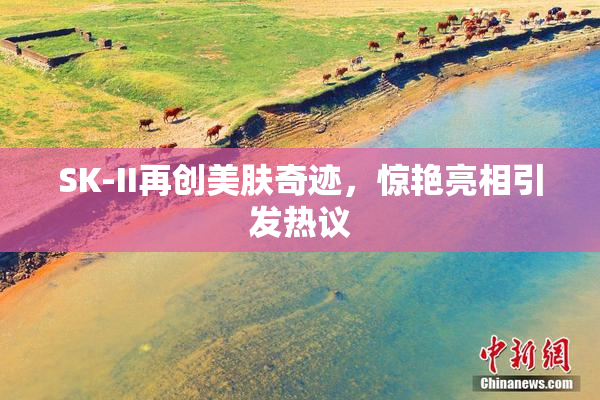 SK-II再创美肤奇迹，惊艳亮相引发热议