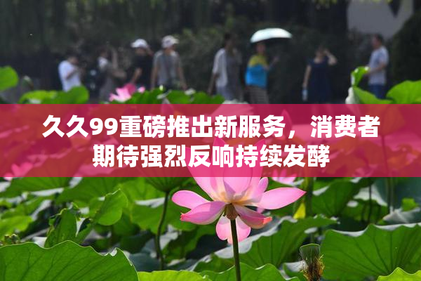 久久99重磅推出新服务，消费者期待强烈反响持续发酵