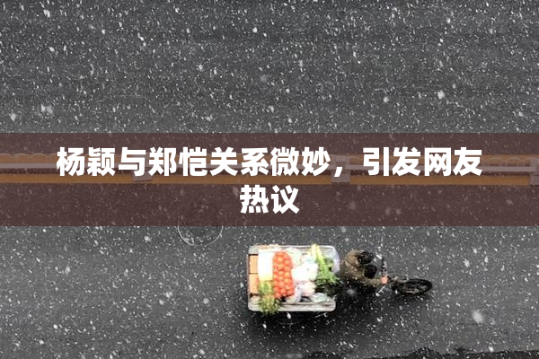 杨颖与郑恺关系微妙，引发网友热议