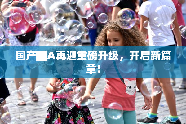 国产▇A再迎重磅升级，开启新篇章！