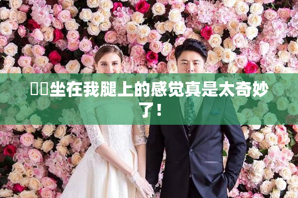 妺妺坐在我腿上的感觉真是太奇妙了！