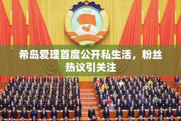 希岛爱理首度公开私生活，粉丝热议引关注