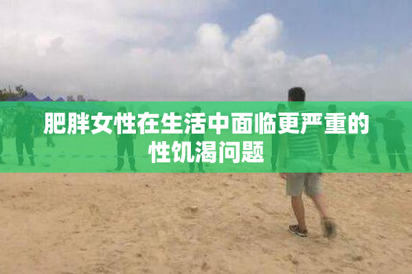肥胖女性在生活中面临更严重的性饥渴问题
