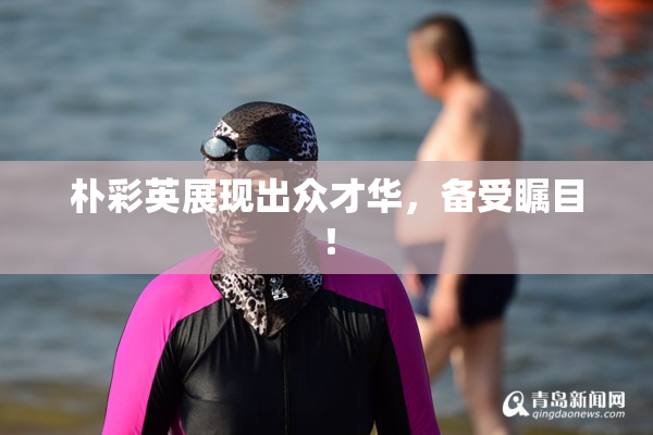 朴彩英展现出众才华，备受瞩目！
