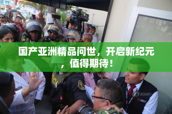 国产亚洲精品问世，开启新纪元，值得期待！