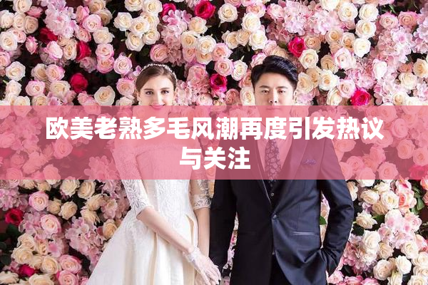 欧美老熟多毛风潮再度引发热议与关注