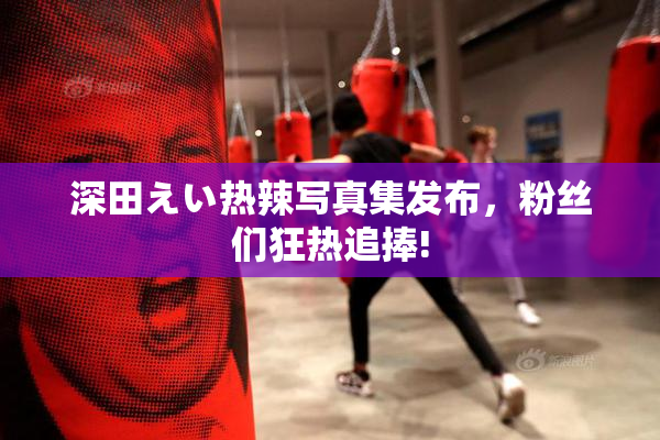 深田えい热辣写真集发布，粉丝们狂热追捧!
