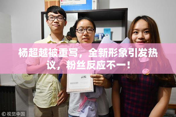 杨超越被重写，全新形象引发热议，粉丝反应不一！