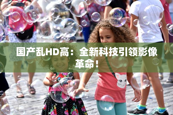 国产乱HD高：全新科技引领影像革命！