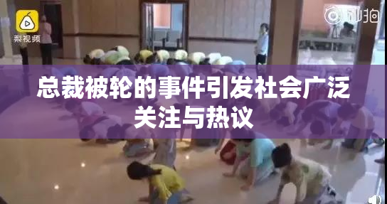 总裁被轮的事件引发社会广泛关注与热议