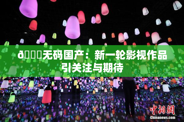 🔞无码国产：新一轮影视作品引关注与期待