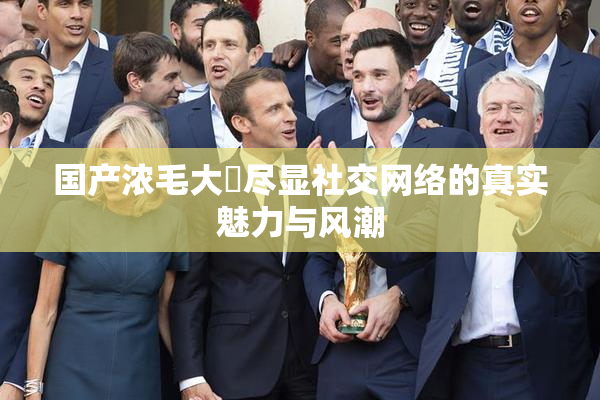 国产浓毛大泬尽显社交网络的真实魅力与风潮