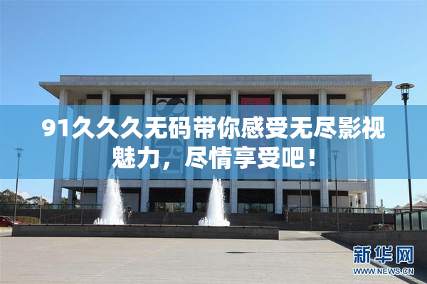 91久久久无码带你感受无尽影视魅力，尽情享受吧！