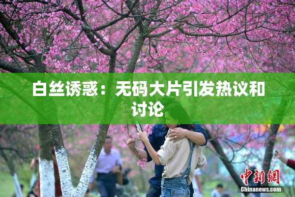 白丝诱惑：无码大片引发热议和讨论
