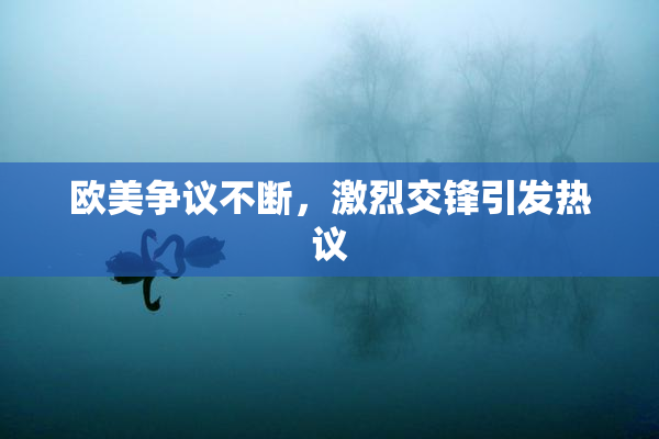 欧美争议不断，激烈交锋引发热议