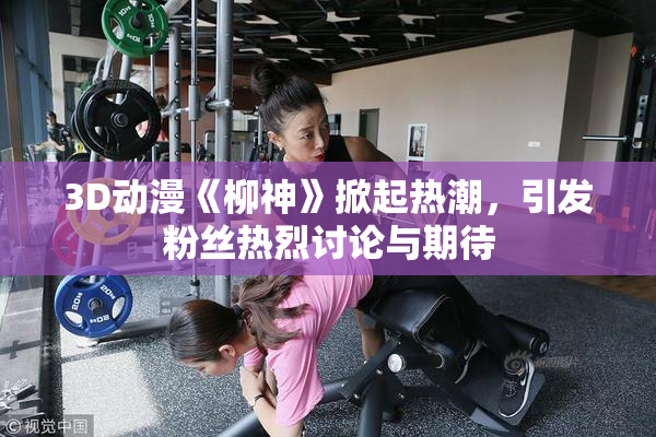 3D动漫《柳神》掀起热潮，引发粉丝热烈讨论与期待