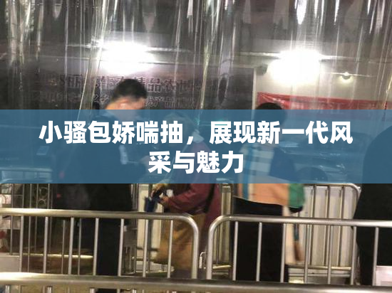 小骚包娇喘抽，展现新一代风采与魅力