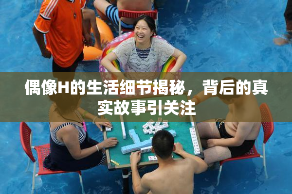 偶像H的生活细节揭秘，背后的真实故事引关注