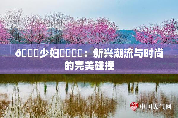 🔞少妇❌‌❌‌：新兴潮流与时尚的完美碰撞