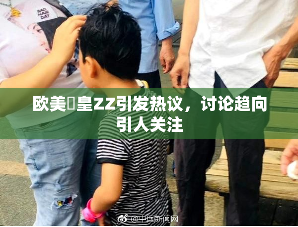 欧美嘼皇ZZ引发热议，讨论趋向引人关注