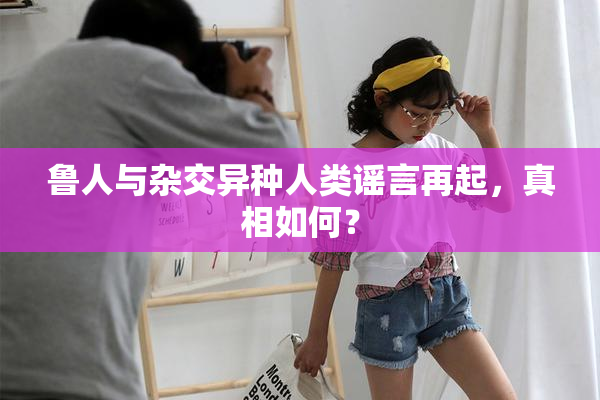 鲁人与杂交异种人类谣言再起，真相如何？
