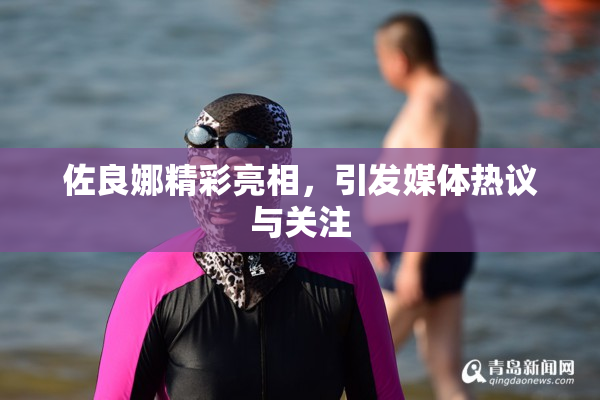 佐良娜精彩亮相，引发媒体热议与关注