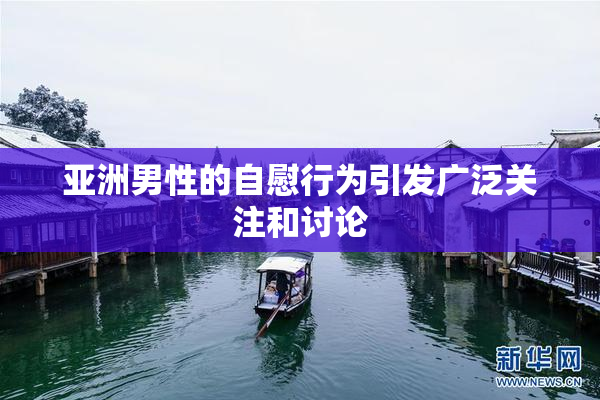 亚洲男性的自慰行为引发广泛关注和讨论