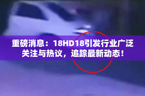 重磅消息：18HD18引发行业广泛关注与热议，追踪最新动态！