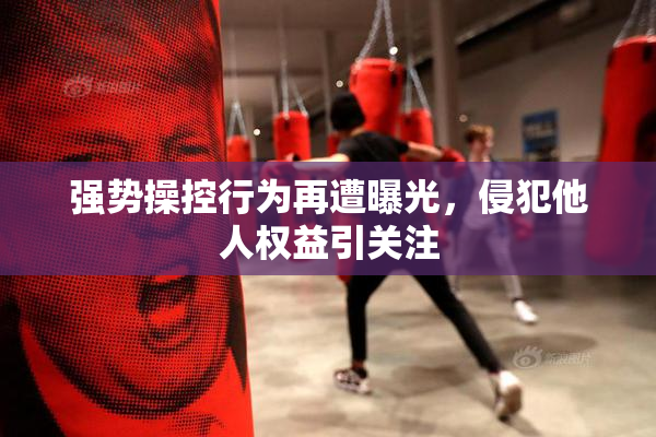 强势操控行为再遭曝光，侵犯他人权益引关注