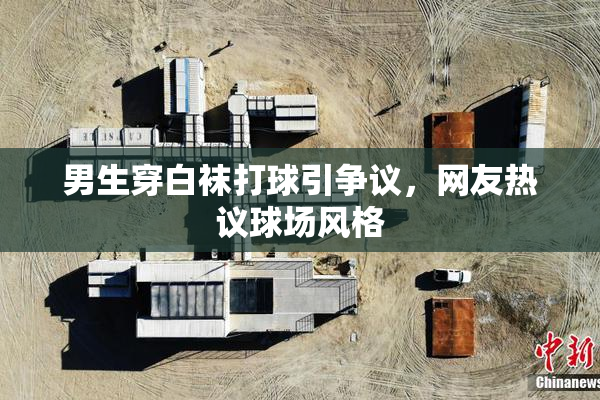 男生穿白袜打球引争议，网友热议球场风格