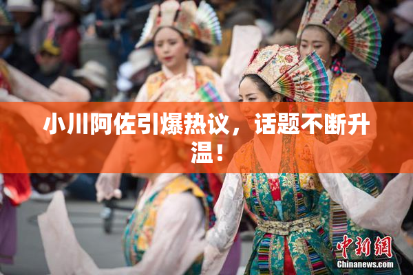 小川阿佐引爆热议，话题不断升温！