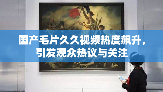 国产毛片久久视频热度飙升，引发观众热议与关注