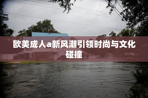 欧美成人a新风潮引领时尚与文化碰撞