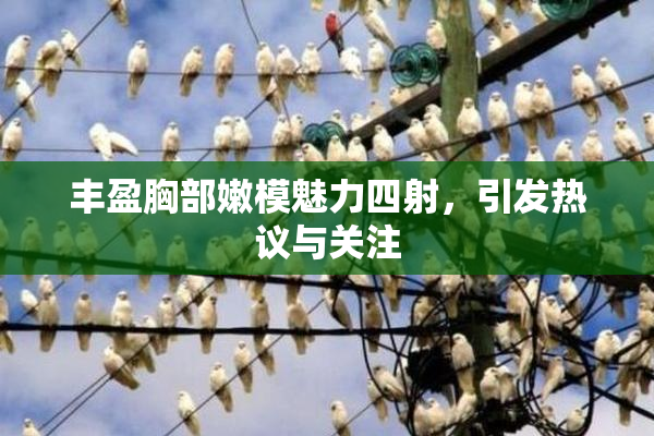 丰盈胸部嫩模魅力四射，引发热议与关注
