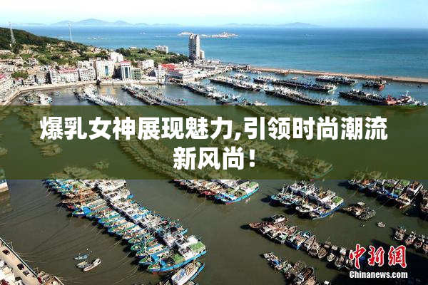 爆乳女神展现魅力,引领时尚潮流新风尚！