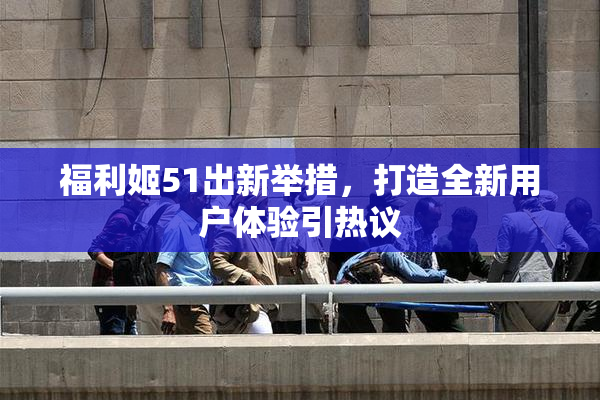福利姬51出新举措，打造全新用户体验引热议